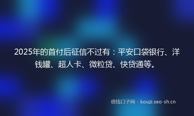 2025年的首付后征信不过有：平安口袋银行、洋钱罐、超人卡、微粒贷、快贷通等。