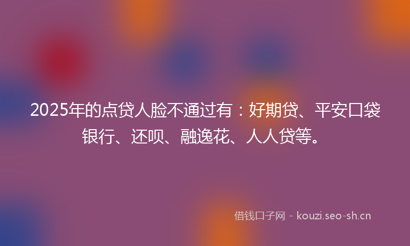 2025年的点贷人脸不通过有：好期贷、平安口袋银行、还呗、融逸花、人人贷等。