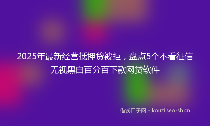 2025年最新经营抵押贷被拒，盘点5个不看征信无视黑白百分百下款网贷软件