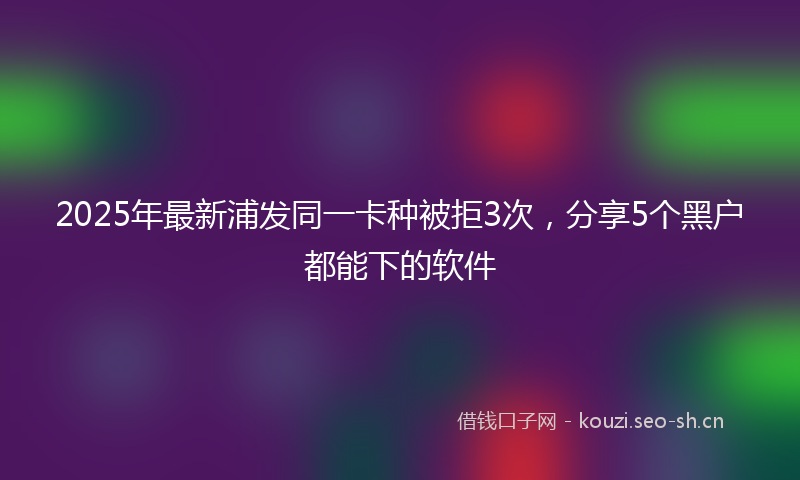 2025年最新浦发同一卡种被拒3次，分享5个黑户都能下的软件