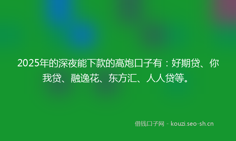2025年的深夜能下款的高炮口子有：好期贷、你我贷、融逸花、东方汇、人人贷等。