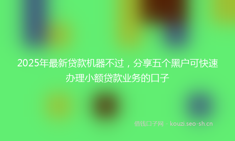 2025年最新贷款机器不过，分享五个黑户可快速办理小额贷款业务的口子