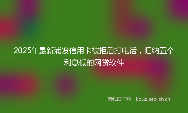 2025年最新浦发信用卡被拒后打电话，归纳五个利息低的网贷软件