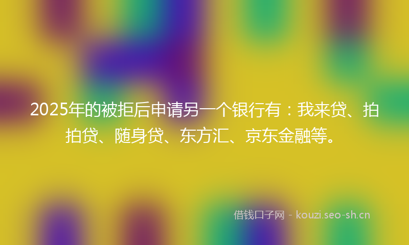 2025年的被拒后申请另一个银行有：我来贷、拍拍贷、随身贷、东方汇、京东金融等。