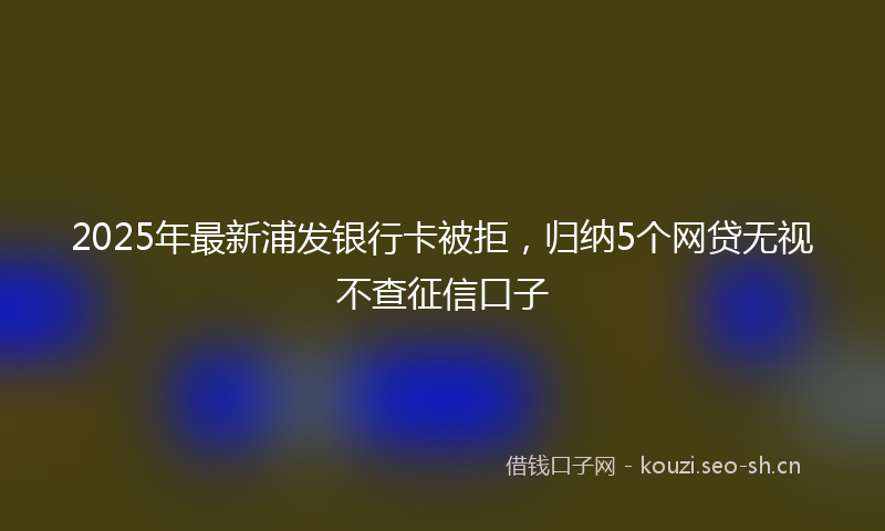 2025年最新浦发银行卡被拒，归纳5个网贷无视不查征信口子