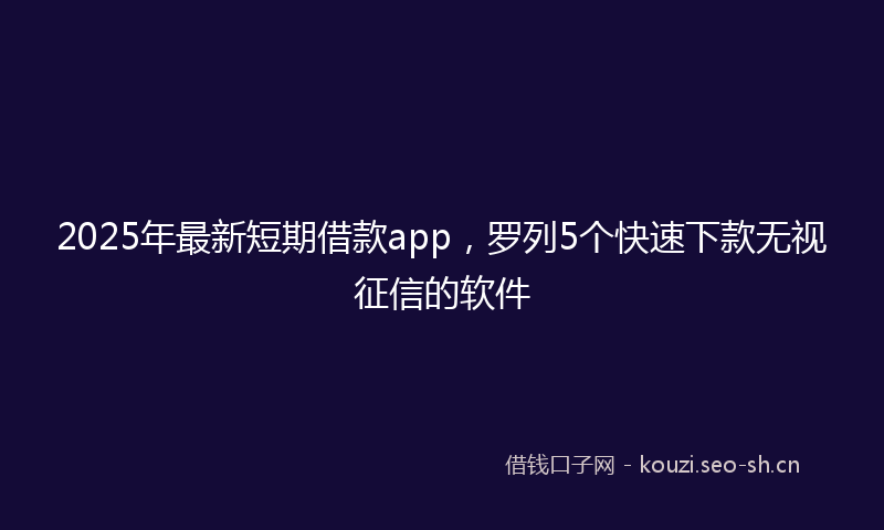 2025年最新短期借款app，罗列5个快速下款无视征信的软件