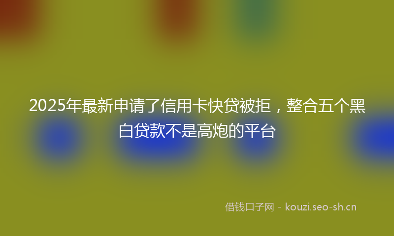 2025年最新申请了信用卡快贷被拒，整合五个黑白贷款不是高炮的平台