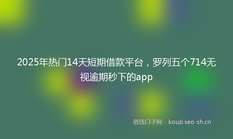 2025年热门14天短期借款平台，罗列五个714无视逾期秒下的app
