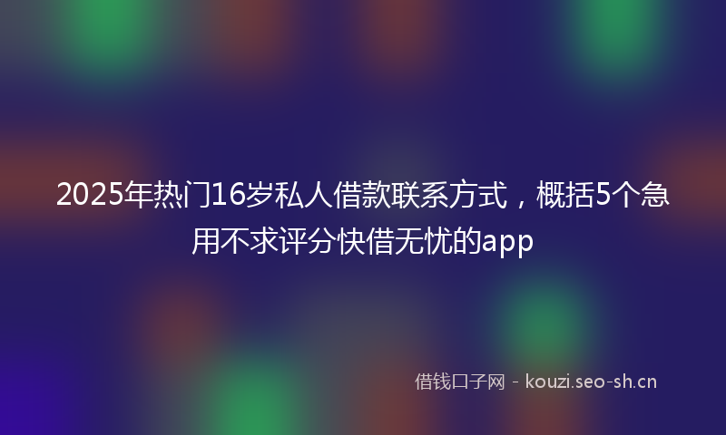2025年热门16岁私人借款联系方式，概括5个急用不求评分快借无忧的app