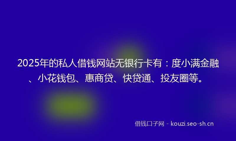 2025年的私人借钱网站无银行卡有：度小满金融、小花钱包、惠商贷、快贷通、投友圈等。