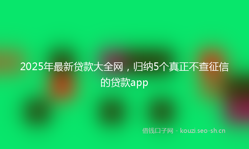 2025年最新贷款大全网，归纳5个真正不查征信的贷款app