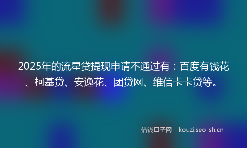 2025年的流星贷提现申请不通过有：百度有钱花、柯基贷、安逸花、团贷网、维信卡卡贷等。