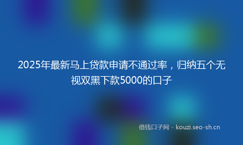 2025年最新马上贷款申请不通过率，归纳五个无视双黑下款5000的口子