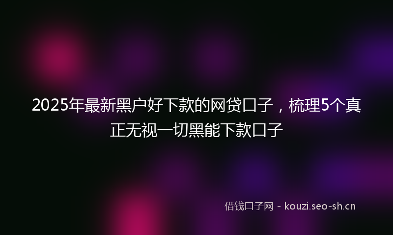 2025年最新黑户好下款的网贷口子，梳理5个真正无视一切黑能下款口子