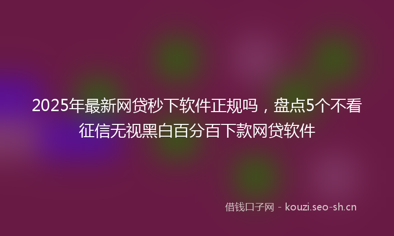 2025年最新网贷秒下软件正规吗，盘点5个不看征信无视黑白百分百下款网贷软件