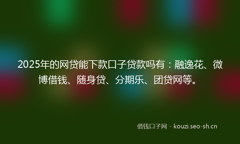 2025年的网贷能下款口子贷款吗有：融逸花、微博借钱、随身贷、分期乐、团贷网等。