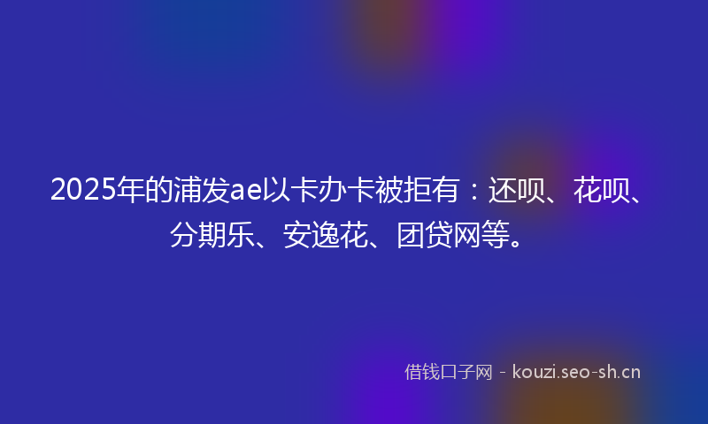 2025年的浦发ae以卡办卡被拒有：还呗、花呗、分期乐、安逸花、团贷网等。
