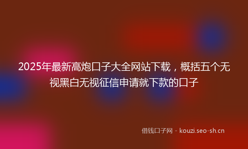 2025年最新高炮口子大全网站下载，概括五个无视黑白无视征信申请就下款的口子