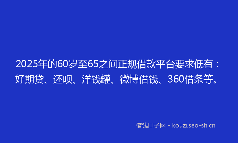 2025年的60岁至65之间正规借款平台要求低有：好期贷、还呗、洋钱罐、微博借钱、360借条等。