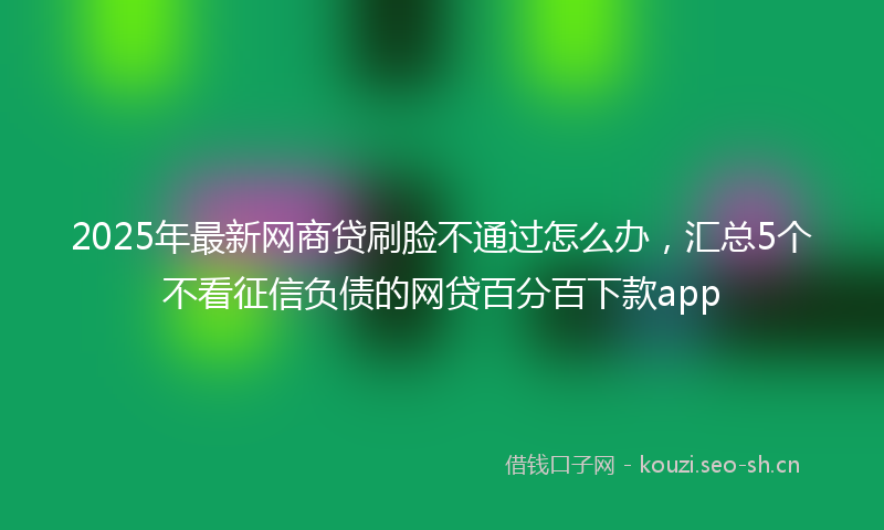 2025年最新网商贷刷脸不通过怎么办，汇总5个不看征信负债的网贷百分百下款app