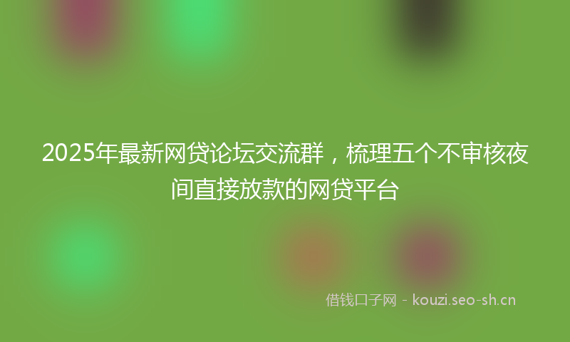 2025年最新网贷论坛交流群，梳理五个不审核夜间直接放款的网贷平台