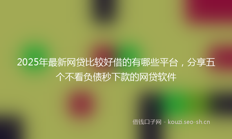 2025年最新网贷比较好借的有哪些平台，分享五个不看负债秒下款的网贷软件