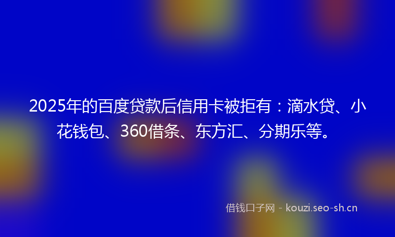 2025年的百度贷款后信用卡被拒有：滴水贷、小花钱包、360借条、东方汇、分期乐等。