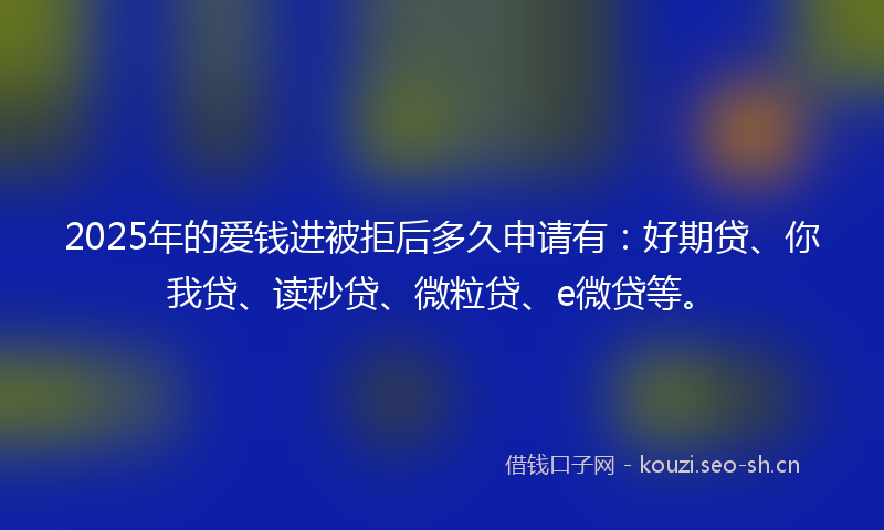 2025年的爱钱进被拒后多久申请有：好期贷、你我贷、读秒贷、微粒贷、e微贷等。