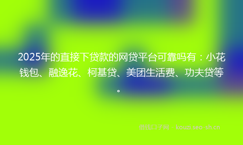 2025年的直接下贷款的网贷平台可靠吗有：小花钱包、融逸花、柯基贷、美团生活费、功夫贷等。