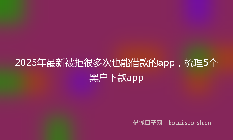 2025年最新被拒很多次也能借款的app，梳理5个黑户下款app