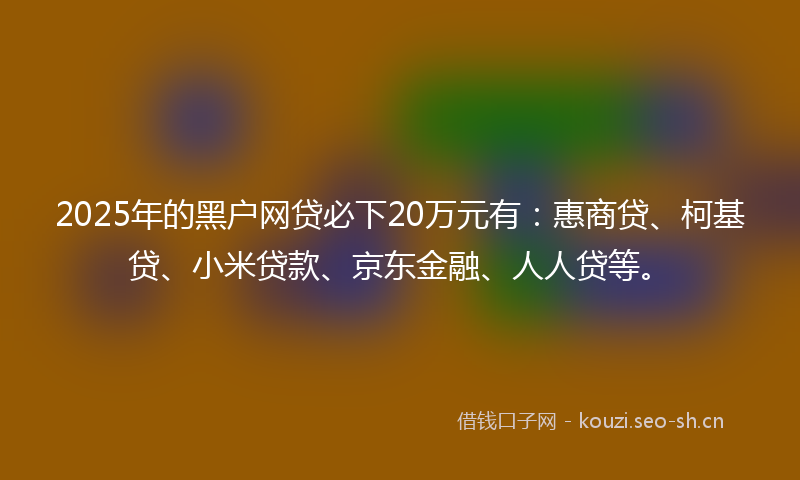 2025年的黑户网贷必下20万元有：惠商贷、柯基贷、小米贷款、京东金融、人人贷等。