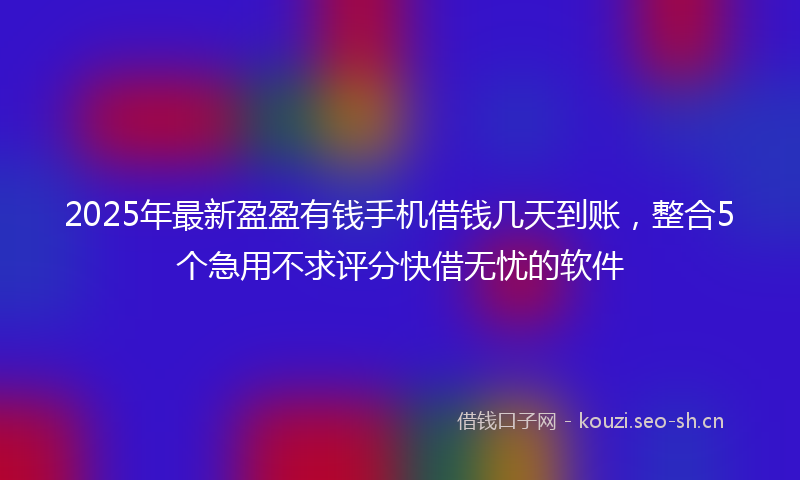 2025年最新盈盈有钱手机借钱几天到账，整合5个急用不求评分快借无忧的软件