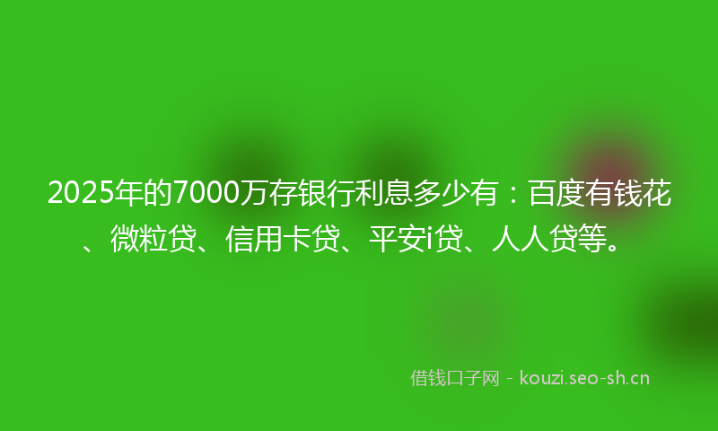 2025年的7000万存银行利息多少有：百度有钱花、微粒贷、信用卡贷、平安i贷、人人贷等。