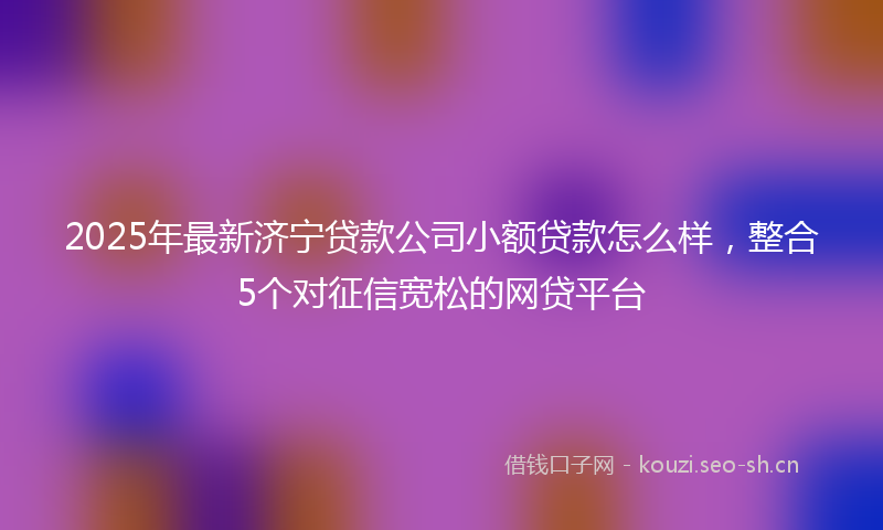 2025年最新济宁贷款公司小额贷款怎么样，整合5个对征信宽松的网贷平台