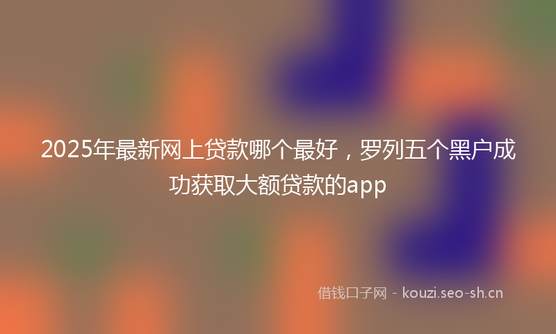 2025年最新网上贷款哪个最好，罗列五个黑户成功获取大额贷款的app
