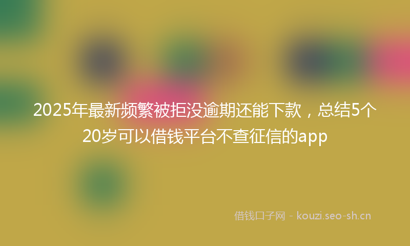 2025年最新频繁被拒没逾期还能下款，总结5个20岁可以借钱平台不查征信的app