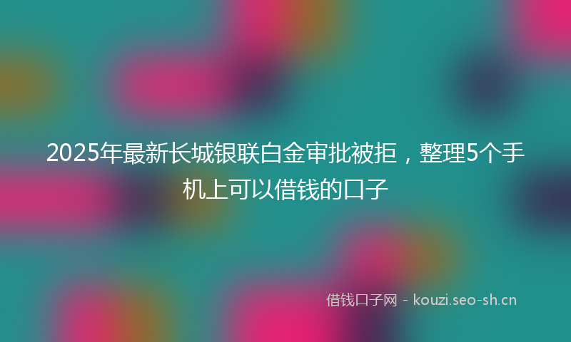 2025年最新长城银联白金审批被拒，整理5个手机上可以借钱的口子