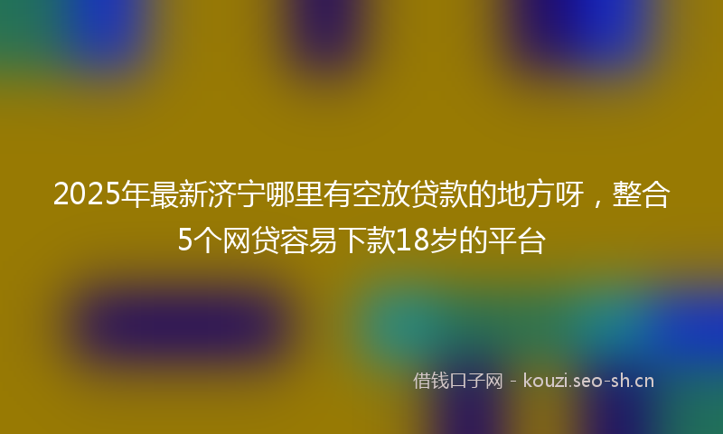 2025年最新济宁哪里有空放贷款的地方呀，整合5个网贷容易下款18岁的平台