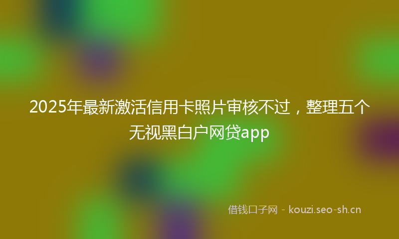 2025年最新激活信用卡照片审核不过，整理五个无视黑白户网贷app