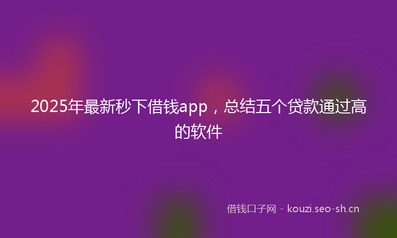 2025年最新秒下借钱app，总结五个贷款通过高的软件