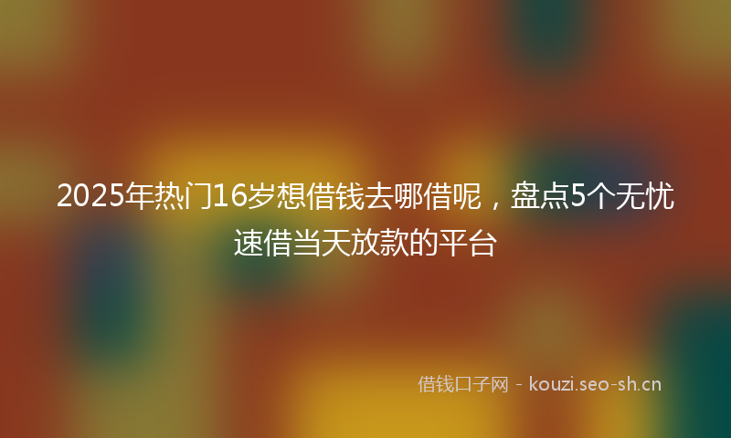 2025年热门16岁想借钱去哪借呢，盘点5个无忧速借当天放款的平台