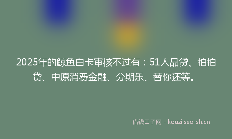 2025年的鲸鱼白卡审核不过有：51人品贷、拍拍贷、中原消费金融、分期乐、替你还等。
