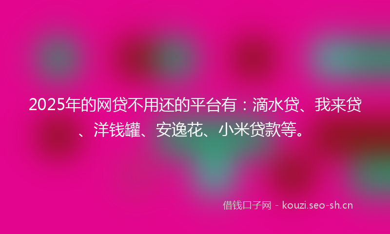 2025年的网贷不用还的平台有：滴水贷、我来贷、洋钱罐、安逸花、小米贷款等。