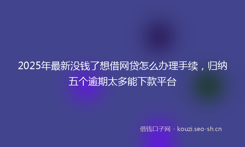 2025年最新没钱了想借网贷怎么办理手续，归纳五个逾期太多能下款平台