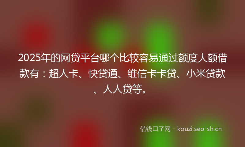2025年的网贷平台哪个比较容易通过额度大额借款有：超人卡、快贷通、维信卡卡贷、小米贷款、人人贷等。
