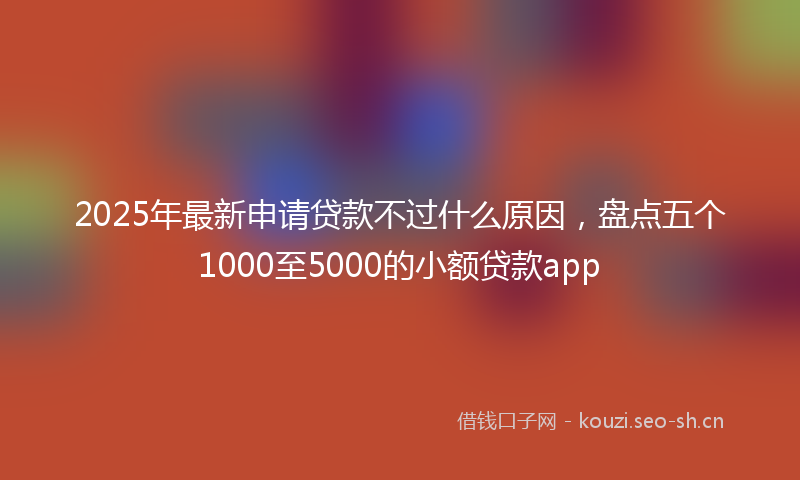 2025年最新申请贷款不过什么原因，盘点五个1000至5000的小额贷款app