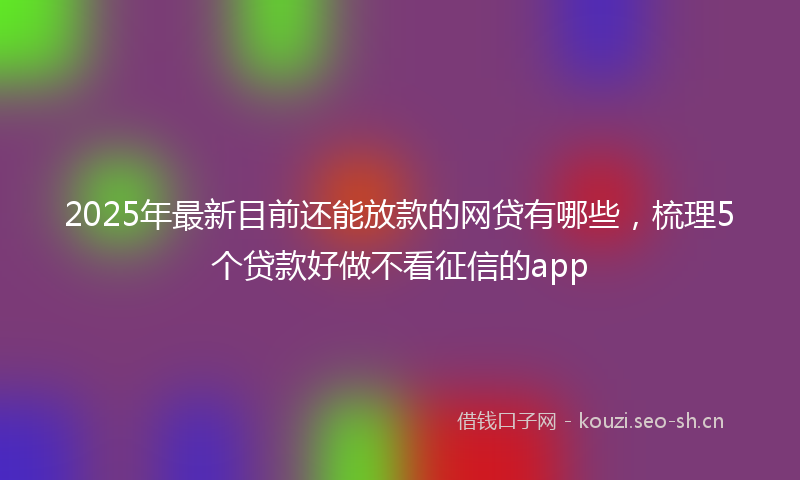 2025年最新目前还能放款的网贷有哪些，梳理5个贷款好做不看征信的app