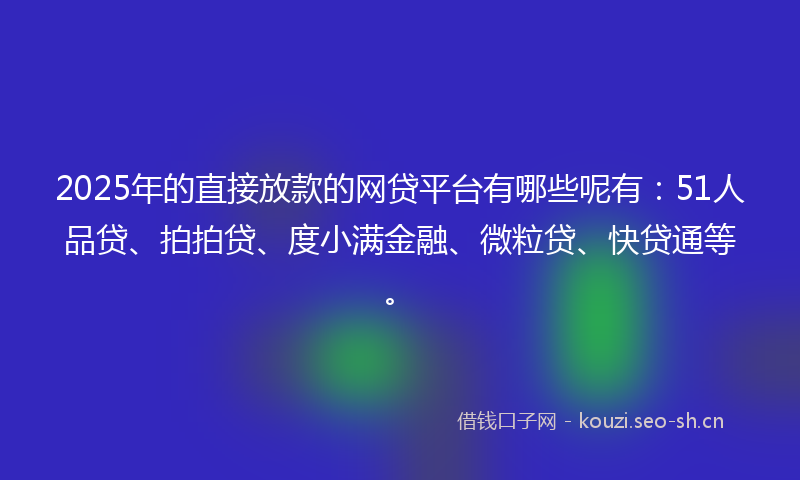 2025年的直接放款的网贷平台有哪些呢有：51人品贷、拍拍贷、度小满金融、微粒贷、快贷通等。