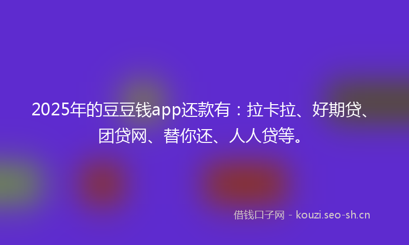 2025年的豆豆钱app还款有：拉卡拉、好期贷、团贷网、替你还、人人贷等。