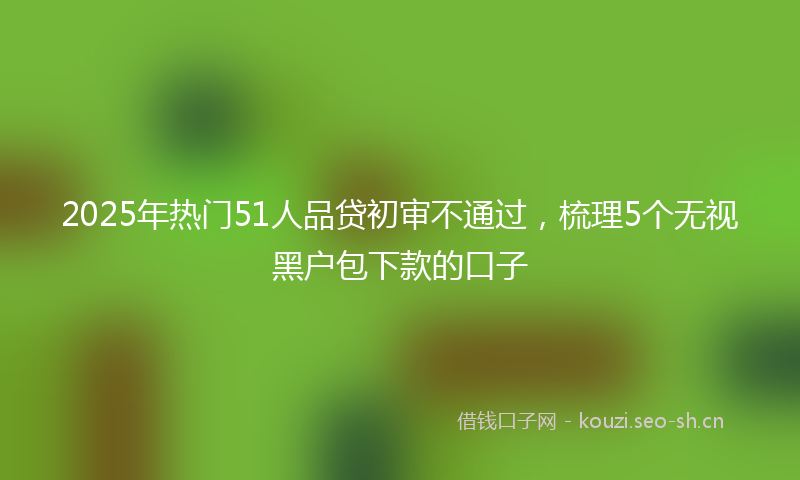 2025年热门51人品贷初审不通过，梳理5个无视黑户包下款的口子